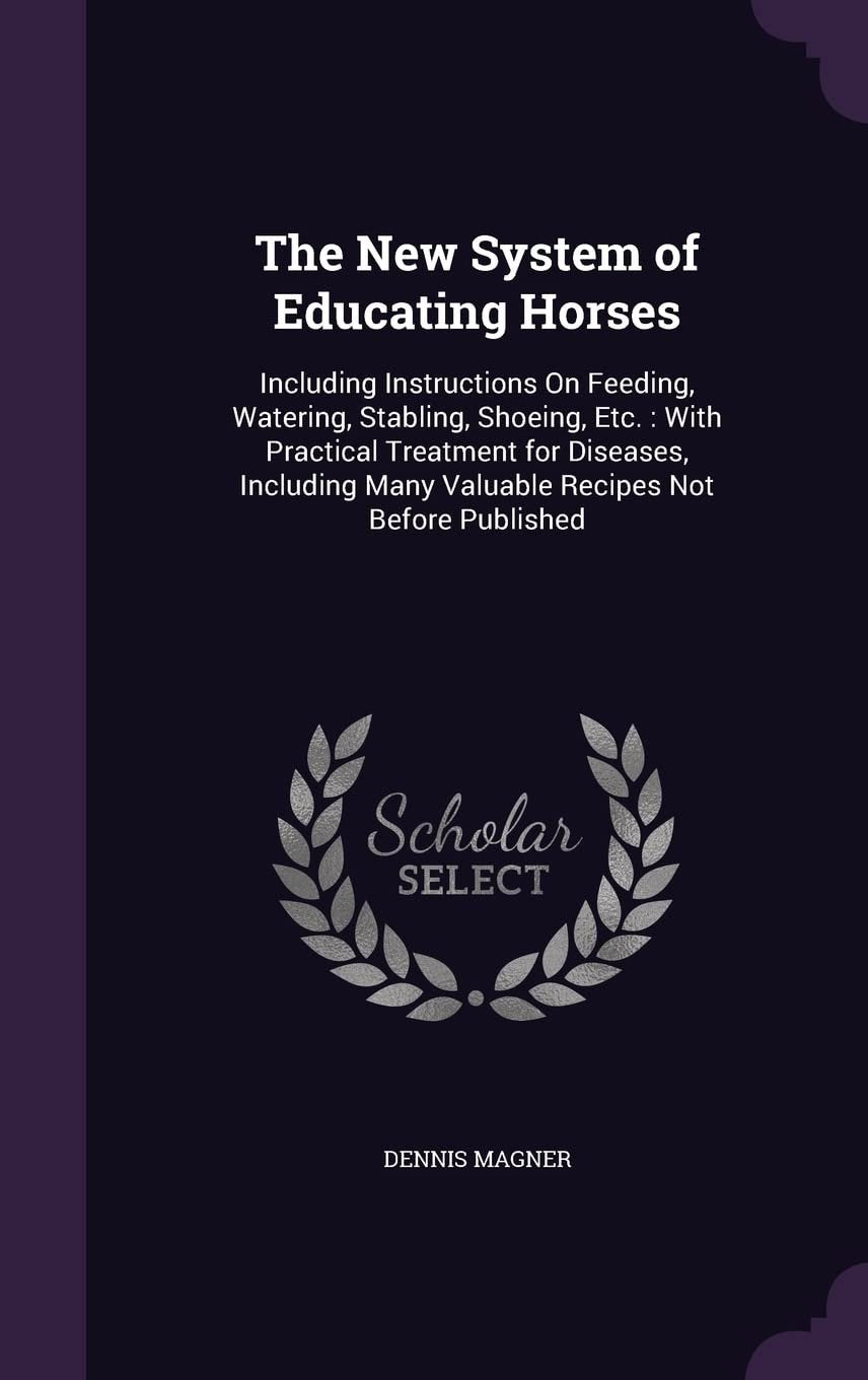 The New System of Educating Horses: Including Instructions On Feeding, Watering, Stabling, Shoeing, Etc.: With Practical Treatment for Diseases, Including Many Valuable Recipes Not Before Published