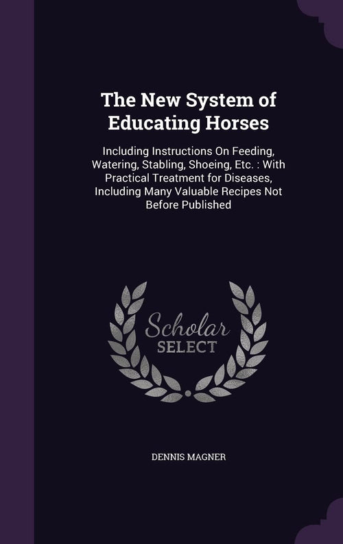 The New System of Educating Horses: Including Instructions On Feeding, Watering, Stabling, Shoeing, Etc.: With Practical Treatment for Diseases, Including Many Valuable Recipes Not Before Published