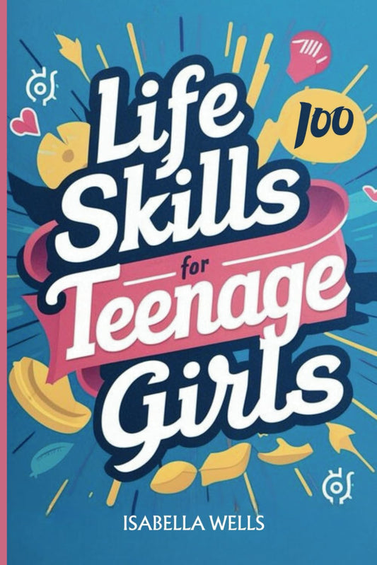 Life Skills for Teenage Girls: A Collection of 100 Essential Skills Equipping Teen Girls with Tools for Growth, Relationships, and Well-Being to Build a Foundation for Lifelong Success