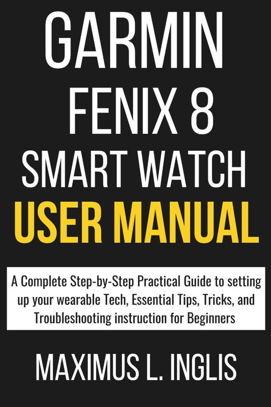 GARMIN FENIX 8 SMART WATCH USER MANUAL: A Complete Step-by-Step Practical Guide to setting up your wearable Tech, Essential Tips, Tricks, and Troubleshooting instruction for Beginners