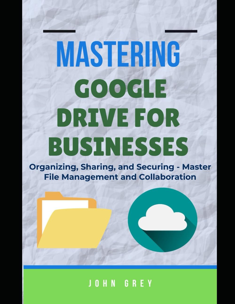 MASTERING GOOGLE DRIVE FOR BUSINESSES: Organizing, Sharing, and Securing - Master File Management and Collaboration