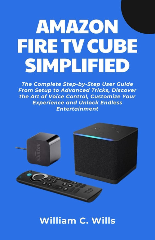 Amazon Fire TV Cube Simplified: The Complete Step-by-Step User Guide From Setup to Advanced Tricks, Discover the Art of Voice Control, Customize Your Experience and Unlock Endless Entertainment