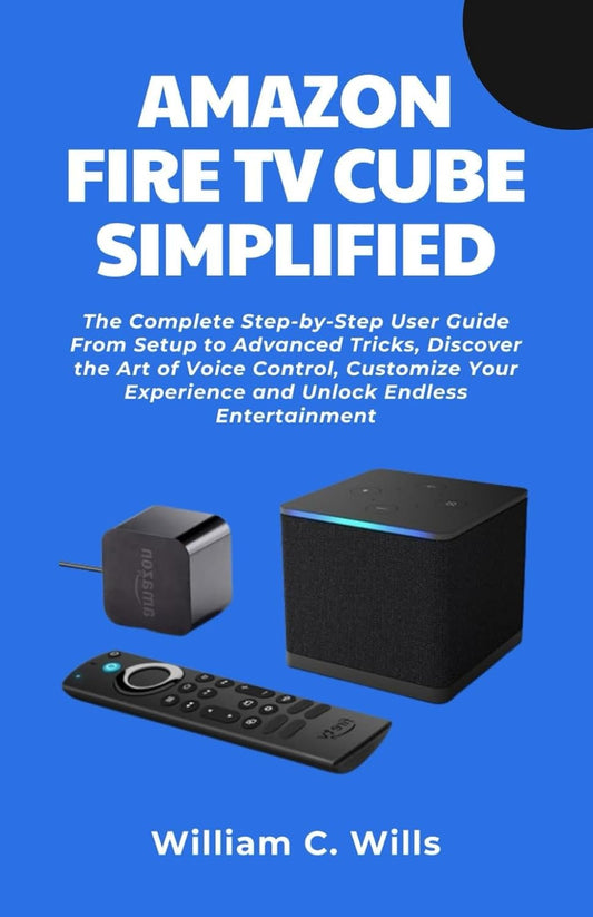 Amazon Fire TV Cube Simplified: The Complete Step-by-Step User Guide From Setup to Advanced Tricks, Discover the Art of Voice Control, Customize Your Experience and Unlock Endless Entertainment