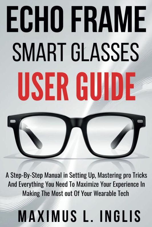Echo Frame Smart Glasses User Guide: A Step-By-Step Manual in Setting Up, Mastering pro Tricks And Everything You Need To Maximize Your Experience In Making The Most out Of Your Wearable Tech