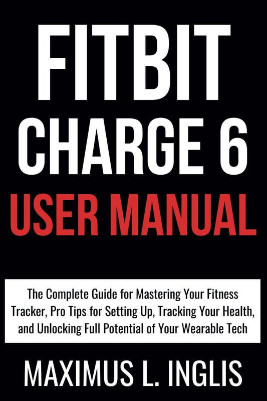 Fitbit Charge 6 User Manual: The Complete Guide for Mastering Your Fitness Tracker, Pro Tips for Setting Up, Tracking Your Health, and Unlocking Full Potential of Your Wearable Tech